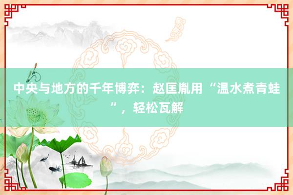 中央与地方的千年博弈：赵匡胤用 “温水煮青蛙”，轻松瓦解