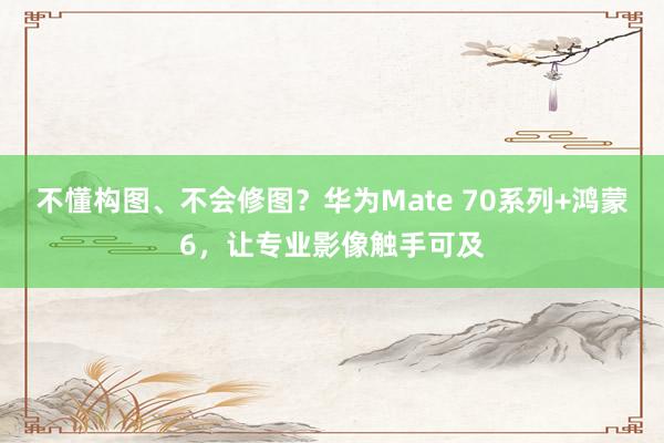不懂构图、不会修图？华为Mate 70系列+鸿蒙6，让专业影像触手可及