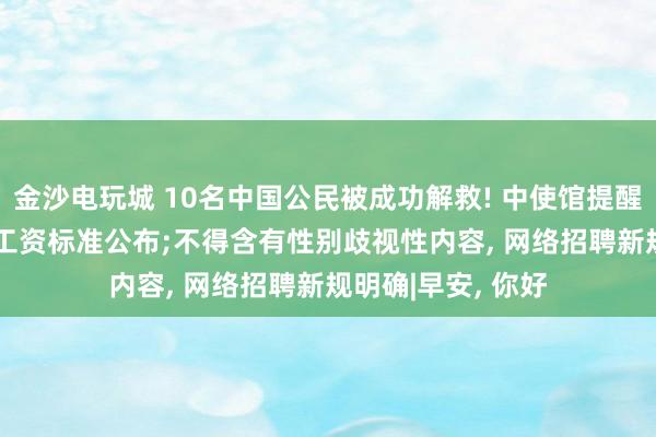 金沙电玩城 10名中国公民被成功解救! 中使馆提醒;最新! 各地最低工资标准公布;不得含有性别歧视性内容， 网络招聘新规明确|早安， 你好