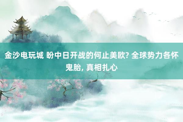 金沙电玩城 盼中日开战的何止美欧? 全球势力各怀鬼胎， 真相扎心