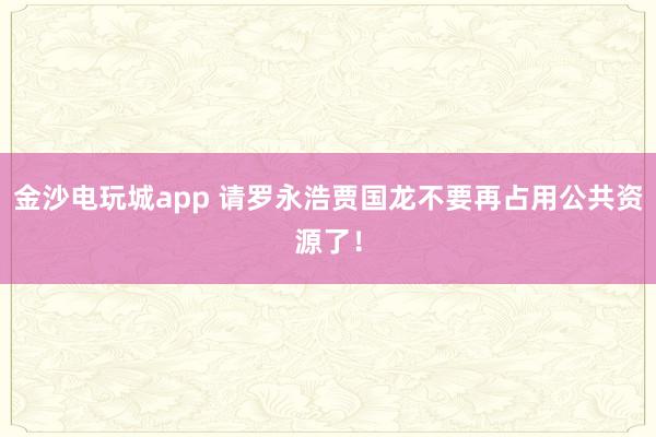 金沙电玩城app 请罗永浩贾国龙不要再占用公共资源了！