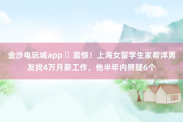 金沙电玩城app ​震惊！上海女留学生家帮洋男友找4万月薪工作，他半年内劈腿6个