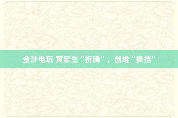 金沙电玩 黄宏生“折腾”，创维“换挡”