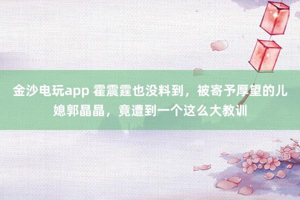金沙电玩app 霍震霆也没料到，被寄予厚望的儿媳郭晶晶，竟遭到一个这么大教训