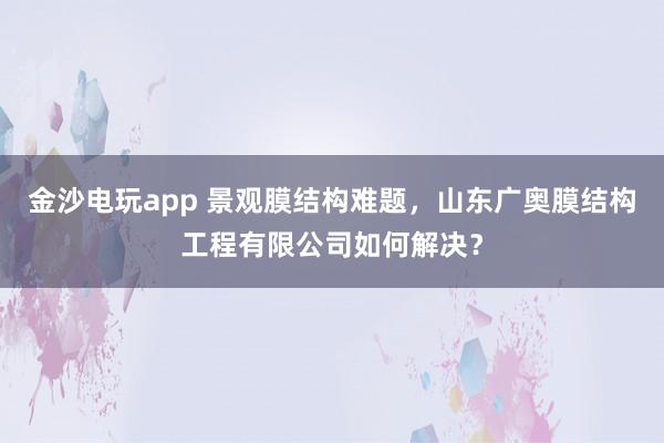 金沙电玩app 景观膜结构难题，山东广奥膜结构工程有限公司如何解决？