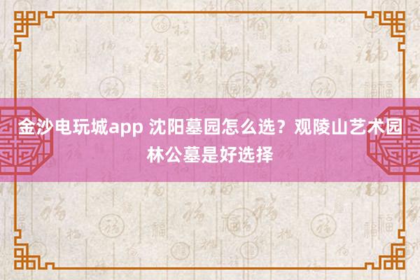 金沙电玩城app 沈阳墓园怎么选？观陵山艺术园林公墓是好选择