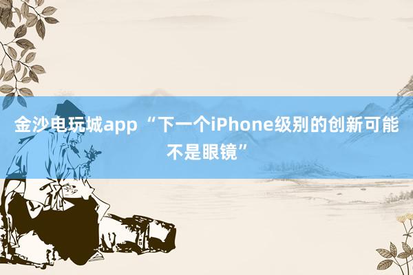 金沙电玩城app “下一个iPhone级别的创新可能不是眼镜”