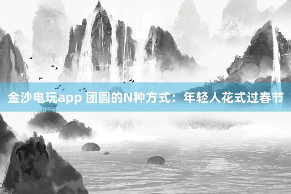 金沙电玩app 团圆的N种方式：年轻人花式过春节
