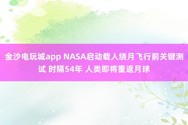 金沙电玩城app NASA启动载人绕月飞行前关键测试 时隔54年 人类即将重返月球