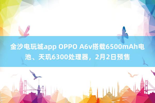 金沙电玩城app OPPO A6v搭载6500mAh电池、天玑6300处理器，2月2日预售