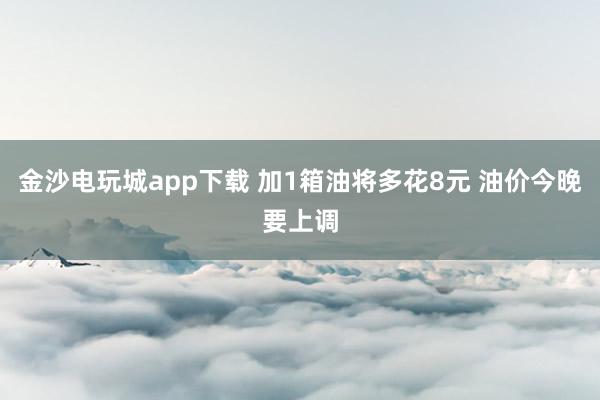 金沙电玩城app下载 加1箱油将多花8元 油价今晚要上调