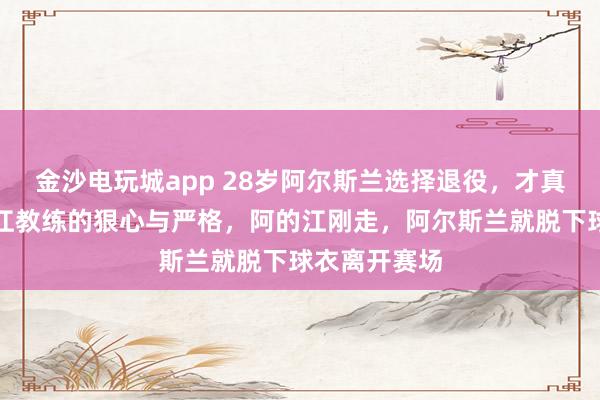 金沙电玩城app 28岁阿尔斯兰选择退役，才真正看懂李春江教练的狠心与严格，阿的江刚走，阿尔斯兰就脱下球衣离开赛场