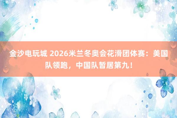 金沙电玩城 2026米兰冬奥会花滑团体赛：美国队领跑，中国队暂居第九！