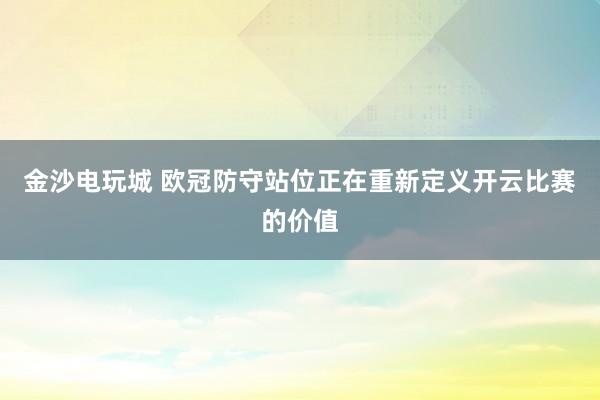 金沙电玩城 欧冠防守站位正在重新定义开云比赛的价值