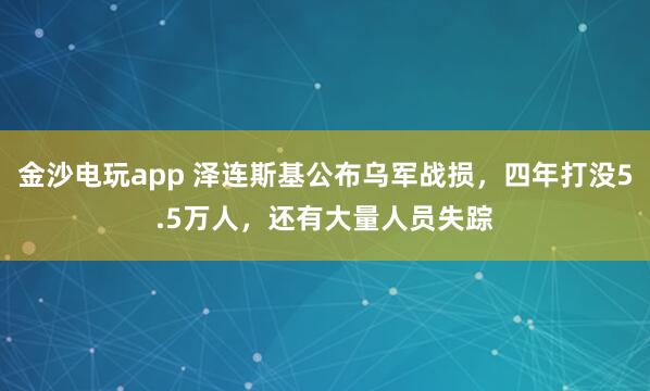 金沙电玩app 泽连斯基公布乌军战损，四年打没5.5万人，还有大量人员失踪