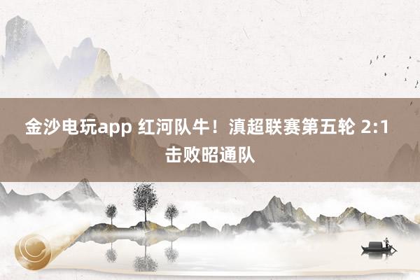金沙电玩app 红河队牛！滇超联赛第五轮 2:1 击败昭通队