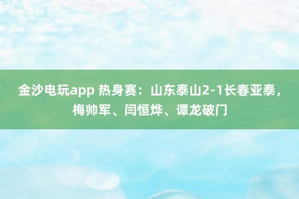金沙电玩app 热身赛：山东泰山2-1长春亚泰，梅帅军、闫恒烨、谭龙破门