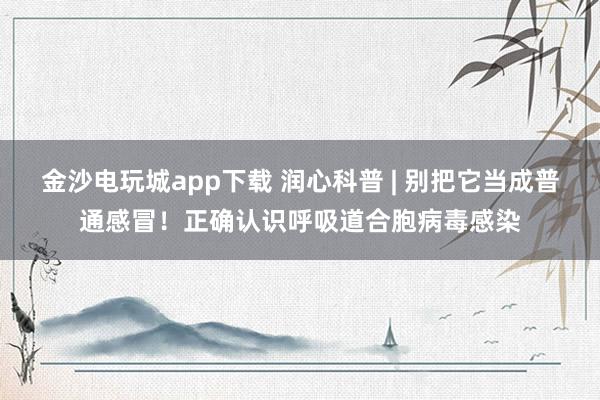 金沙电玩城app下载 润心科普 | 别把它当成普通感冒！正确认识呼吸道合胞病毒感染