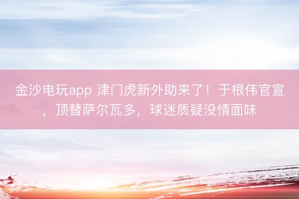 金沙电玩app 津门虎新外助来了！于根伟官宣，顶替萨尔瓦多，球迷质疑没情面味