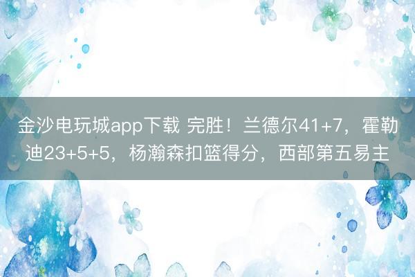 金沙电玩城app下载 完胜！兰德尔41+7，霍勒迪23+5+5，杨瀚森扣篮得分，西部第五易主