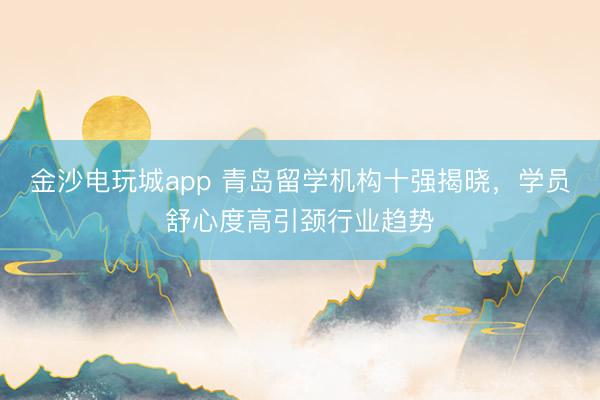 金沙电玩城app 青岛留学机构十强揭晓,学员舒心度高引颈行业趋势
