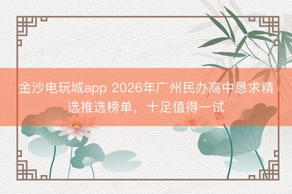 金沙电玩城app 2026年广州民办高中恳求精选推选榜单，十足值得一试