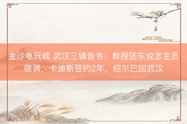 金沙电玩城 武汉三镇音书：教授团东说念主员微调，卡迪斯签约2年，绍尔已回武汉