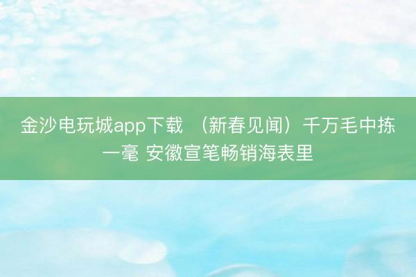 金沙电玩城app下载 （新春见闻）千万毛中拣一毫 安徽宣笔畅销海表里