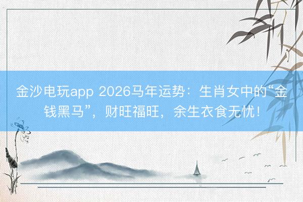 金沙电玩app 2026马年运势:生肖女中的“金钱黑马”,财旺福旺,余生衣食无忧!