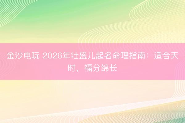 金沙电玩 2026年壮盛儿起名命理指南：适合天时，福分绵长