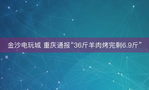 金沙电玩城 重庆通报“36斤羊肉烤完剩6.9斤”