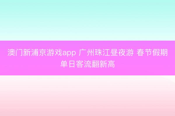 澳门新浦京游戏app 广州珠江昼夜游 春节假期单日客流翻新高