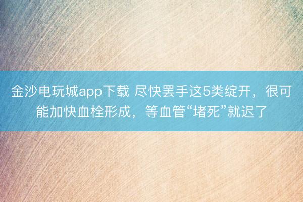 金沙电玩城app下载 尽快罢手这5类绽开，很可能加快血栓形成，等血管“堵死”就迟了