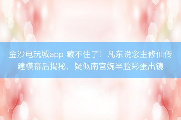 金沙电玩城app 藏不住了！凡东说念主修仙传建模幕后揭秘，疑似南宫婉半脸彩蛋出镜