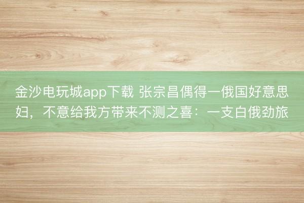 金沙电玩城app下载 张宗昌偶得一俄国好意思妇，不意给我方带来不测之喜：一支白俄劲旅