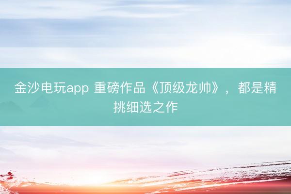 金沙电玩app 重磅作品《顶级龙帅》，都是精挑细选之作