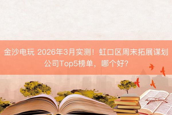 金沙电玩 2026年3月实测!虹口区周末拓展谋划公司Top5榜单,哪个好?