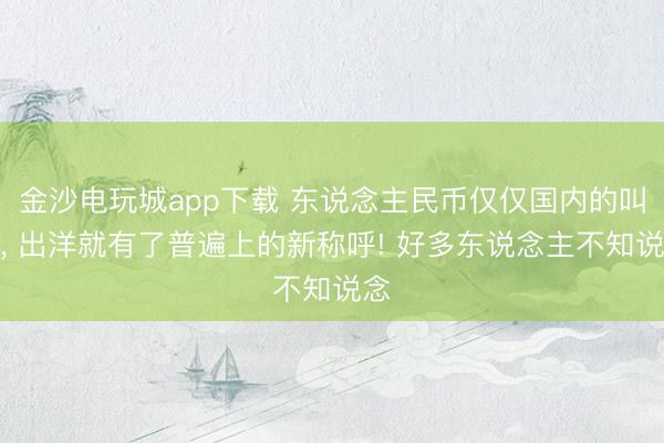 金沙电玩城app下载 东说念主民币仅仅国内的叫法, 出洋就有了普遍上的新称呼! 好多东说念主不知说念