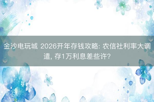 金沙电玩城 2026开年存钱攻略: 农信社利率大调遣， 存1万利息差些许?